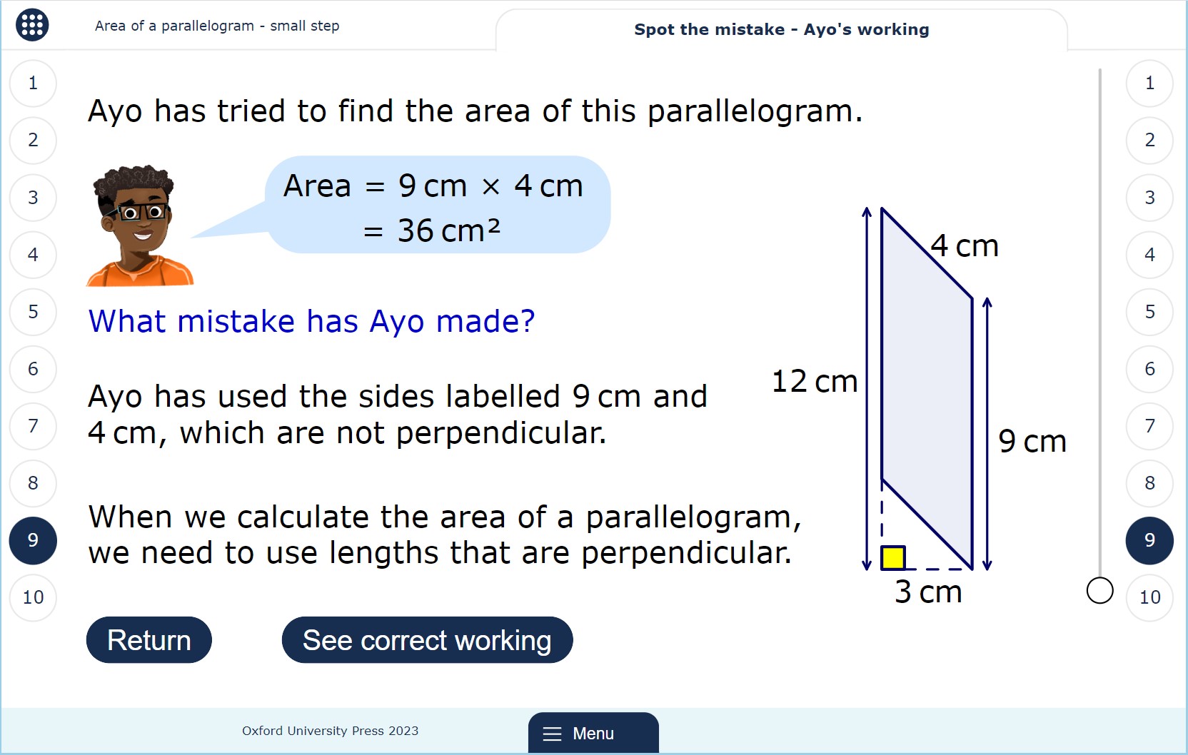 A lesson page showing a diagram of a parallelogram with four lengths labelled: the base (9 cm), the perpendicular height (marked outside the parallelogram), a non-perpendicular side (4 cm), and the total distance of the base and the dashed line leading to the marked height. A speech bubble contains the working of a pupil, Ayo, who has used the base and the non-perpendicular side length to calculate the area. Text says, “What mistake has Ayo made? Ayo has used the sides labelled 9 cm and 4 cm, which are not perpendicular. When we calculate the area of a parallelogram, we need to use lengths that are perpendicular.”